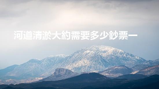 河道清淤大約需要多少鈔票一方清淤工程的關(guān)鍵技術(shù)與挑戰(zhàn)如何障礙水域環(huán)境的改善？